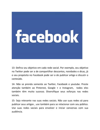 13- Defina seu objetivo em cada rede social. Por exemplo, seu objetivo
no Twitter pode ser a de compartilhar descontos, novidades e dicas, já
o seu propósito no Facebook pode ser o de publicar artigo e discutir o
conteúdo.
14- Não se prenda somente ao Twitter, Facebook e youtube. Preste
atenção também ao Pinterest, Google + e Instagram, todos eles
também têm muito sucesso. Diversifique seus esforços nas redes
sociais.
15- Seja relevante nas suas redes sociais. Não use suas redes só para
publicar seus artigos , use também para se relacionar com seu público.
Use suas redes sociais para envolver e iniciar conversas com sua
audiência.
 
