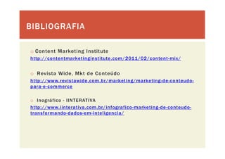 BIBLIOGRAFIABIBLIOGRAFIA
o Content Marketing Institute
http://contentmarketinginstitute.com/2011/02/content-mix/
o Revista Wide, Mkt de Conteúdo
htt // i t id b / k ti g/ k ti g d t dhttp://www.revistawide.com.br/marketing/marketing-de-conteudo-
para-e-commerce
o Inográfico - IINTERATIVA
http://www.iinterativa.com.br/infografico-marketing-de-conteudo-
transformando-dados-em-inteligencia/
 