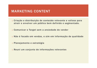 MARKETING CONTENTMARKETING CONTENT
o Criação e distribuição de conteúdo relevante e valioso para
atrair e envolver um público bem definido e segmentado.
o Comunicar o Target sem a ansiedade de vender
o Não é focado em vendas, e sim em informação de qualidade
o Planejamento e estratégia
o Reuni um conjunto de informações relevanteso Reuni um conjunto de informações relevantes
 