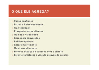 O QUE ELE AGREGA?O QUE ELE AGREGA?
o Passa confiança
o Estreita Relacionamento
fo Traz feedback
o Prospecta novos clientes
o Traz boa visibilidadeo Traz boa visibilidade
o Gera mais conversões
o Publico aprovam
o Gerar envolvimento
o Mostra-se diferente
F d ã li to Fornece espaço de conexão com o cliente
o Exibir e fortalecer o vinculo através de valores
 