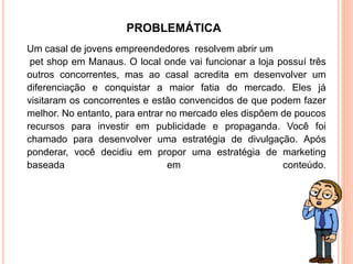 Um casal de jovens empreendedores resolvem abrir um
pet shop em Manaus. O local onde vai funcionar a loja possuí três
outros concorrentes, mas ao casal acredita em desenvolver um
diferenciação e conquistar a maior fatia do mercado. Eles já
visitaram os concorrentes e estão convencidos de que podem fazer
melhor. No entanto, para entrar no mercado eles dispõem de poucos
recursos para investir em publicidade e propaganda. Você foi
chamado para desenvolver uma estratégia de divulgação. Após
ponderar, você decidiu em propor uma estratégia de marketing
baseada em conteúdo.
PROBLEMÁTICA
 