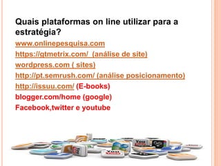 Quais plataformas on line utilizar para a
estratégia?
www.onlinepesquisa.com
https://gtmetrix.com/ (análise de site)
wordpress.com ( sites)
http://pt.semrush.com/ (análise posicionamento)
http://issuu.com/ (E-books)
blogger.com/home (google)
Facebook,twitter e youtube
 