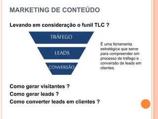 MARKETING DE CONTEÚDO
Levando em consideração o funil TLC ?
Como gerar visitantes ?
Como gerar leads ?
Como converter leads em clientes ?
É uma ferramenta
estratégica que serve
para compreender om
processo de tráfego e
conversão de leads em
clientes.
 