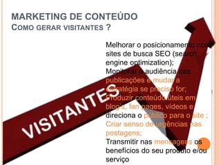 MARKETING DE CONTEÚDO
COMO GERAR VISITANTES ?
Melhorar o posicionamento nos
sites de busca SEO (search
engine optimization);
Monitorar a audiência das
publicações e mudar a
estratégia se preciso for;
Produzir conteúdo úteis em
blog’s, fan pages, vídeos e
direciona o público para o site ;
Criar senso de urgências nas
postagens;
Transmitir nas mensagens os
benefícios do seu produto e/ou
serviço
 