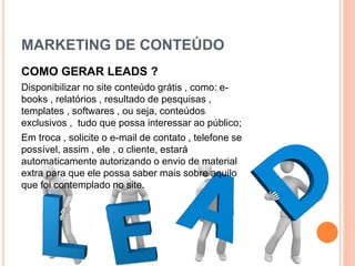 MARKETING DE CONTEÚDO
COMO GERAR LEADS ?
Disponibilizar no site conteúdo grátis , como: e-
books , relatórios , resultado de pesquisas ,
templates , softwares , ou seja, conteúdos
exclusivos , tudo que possa interessar ao público;
Em troca , solicite o e-mail de contato , telefone se
possível, assim , ele , o cliente, estará
automaticamente autorizando o envio de material
extra para que ele possa saber mais sobre aquilo
que foi contemplado no site.
 