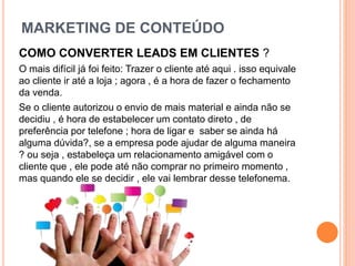 MARKETING DE CONTEÚDO
COMO CONVERTER LEADS EM CLIENTES ?
O mais difícil já foi feito: Trazer o cliente até aqui . isso equivale
ao cliente ir até a loja ; agora , é a hora de fazer o fechamento
da venda.
Se o cliente autorizou o envio de mais material e ainda não se
decidiu , é hora de estabelecer um contato direto , de
preferência por telefone ; hora de ligar e saber se ainda há
alguma dúvida?, se a empresa pode ajudar de alguma maneira
? ou seja , estabeleça um relacionamento amigável com o
cliente que , ele pode até não comprar no primeiro momento ,
mas quando ele se decidir , ele vai lembrar desse telefonema.
 