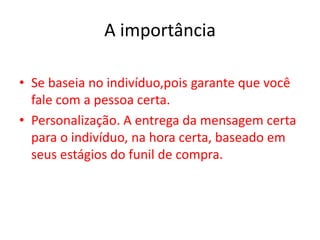 A importância
• Se baseia no indivíduo,pois garante que você
fale com a pessoa certa.
• Personalização. A entrega da mensagem certa
para o indivíduo, na hora certa, baseado em
seus estágios do funil de compra.
 