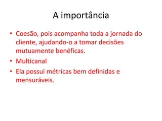 A importância
• Coesão, pois acompanha toda a jornada do
cliente, ajudando-o a tomar decisões
mutuamente benéficas.
• Multicanal
• Ela possui métricas bem definidas e
mensuráveis.
 