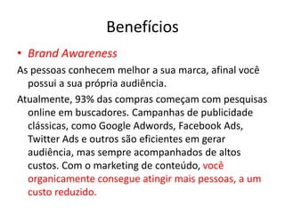 Benefícios
• Brand Awareness
As pessoas conhecem melhor a sua marca, afinal você
possui a sua própria audiência.
Atualmente, 93% das compras começam com pesquisas
online em buscadores. Campanhas de publicidade
clássicas, como Google Adwords, Facebook Ads,
Twitter Ads e outros são eficientes em gerar
audiência, mas sempre acompanhados de altos
custos. Com o marketing de conteúdo, você
organicamente consegue atingir mais pessoas, a um
custo reduzido.
 