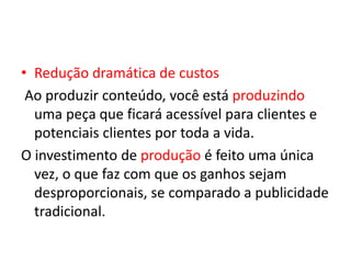 • Redução dramática de custos
Ao produzir conteúdo, você está produzindo
uma peça que ficará acessível para clientes e
potenciais clientes por toda a vida.
O investimento de produção é feito uma única
vez, o que faz com que os ganhos sejam
desproporcionais, se comparado a publicidade
tradicional.
 