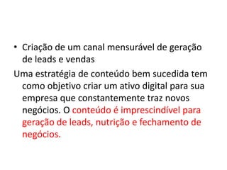 • Criação de um canal mensurável de geração
de leads e vendas
Uma estratégia de conteúdo bem sucedida tem
como objetivo criar um ativo digital para sua
empresa que constantemente traz novos
negócios. O conteúdo é imprescindível para
geração de leads, nutrição e fechamento de
negócios.
 