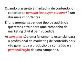 Quando o assunto é marketing de conteúdo, o
conceito de persona (ou buyer persona) é um
dos mais importantes.
É fundamental saber que tipo de audiência
queremos atrair para uma campanha de
marketing digital bem sucedida.
As personas são uma ferramenta essencial para
o profissional de marketing de conteúdo pois
vão guiar toda a produção de conteúdo e a
personalização de uma campanha.
 