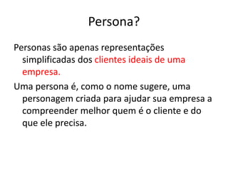 Persona?
Personas são apenas representações
simplificadas dos clientes ideais de uma
empresa.
Uma persona é, como o nome sugere, uma
personagem criada para ajudar sua empresa a
compreender melhor quem é o cliente e do
que ele precisa.
 