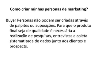 Como criar minhas personas de marketing?
Buyer Personas não podem ser criadas através
de palpites ou suposições. Para que o produto
final seja de qualidade é necessária a
realização de pesquisas, entrevistas e coleta
sistematizada de dados junto aos clientes e
prospects.
 