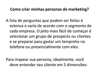 Como criar minhas personas de marketing?
A lista de perguntas que podem ser feitas é
extensa e varia de acordo com o segmento de
cada empresa. O jeito mais fácil de começar é
selecionar um grupo de prospects ou clientes
e se preparar para gastar um tempinho no
telefone ou presencialmente com eles.
Para mapear sua persona, idealmente, você
deve entender seu cliente em 5 dimensões:
 