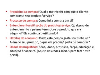 • Propósito da compra: Qual o motivo fez com que o cliente
comprasse seu produto/serviço?
• Processo de compra: Como foi a compra em si?
• Entendimento/utilização do produto/serviço: Qual grau de
entendimento a pessoa tem sobre o produto que ela
adquiriu? Ela continua o utilizando?
• Hábitos de consumo: Onde esta pessoa gasta seu dinheiro?
Além do seu produto, o que ela precisa/ gosta de comprar?
• Dados demográficos: Sexo, idade, profissão, cargo, educação e
situação financeira. (Abuse das redes sociais para fazer este
perfil).
 