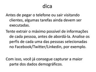 dica
Antes de pegar o telefone ou sair visitando
clientes, algumas tarefas ainda devem ser
executadas.
Tente extrair o máximo possível de informações
de cada pessoa, antes de abordá-la. Analise os
perfis de cada uma das pessoas selecionadas
no Facebook/Twitter/Linkedin, por exemplo.
Com isso, você já consegue capturar a maior
parte dos dados demográficos.
 