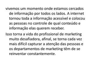 vivemos um momento onde estamos cercados
de informação por todos os lados. A internet
tornou toda a informação acessível e colocou
as pessoas no controle de qual conteúdo e
informação elas querem receber.
Isso torna a vida do profissional de marketing
muito desafiadora, afinal, se torna cada vez
mais difícil capturar a atenção das pessoas e
os departamentos de marketing têm de se
reinventar constantemente.
 