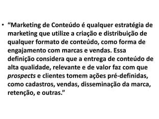 • “Marketing de Conteúdo é qualquer estratégia de
marketing que utilize a criação e distribuição de
qualquer formato de conteúdo, como forma de
engajamento com marcas e vendas. Essa
definição considera que a entrega de conteúdo de
alta qualidade, relevante e de valor faz com que
prospects e clientes tomem ações pré-definidas,
como cadastros, vendas, disseminação da marca,
retenção, e outras.”
 