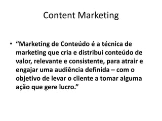 Content Marketing
• “Marketing de Conteúdo é a técnica de
marketing que cria e distribui conteúdo de
valor, relevante e consistente, para atrair e
engajar uma audiência definida – com o
objetivo de levar o cliente a tomar alguma
ação que gere lucro.”
 