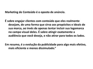 Marketing de Conteúdo é o oposto de anúncio.
É sobre engajar clientes com conteúdo que eles realmente
desejam, de uma forma que sirva aos propósitos e ideais de
sua marca, ao invés de apenas tentar incluir sua logomarca
no campo visual deles. É sobre atingir exatamente a
audiência que você deseja, e não atirar para todos os lados.
Em resumo, é a evolução da publicidade para algo mais efetivo,
mais eficiente e menos dissimulado.”
 