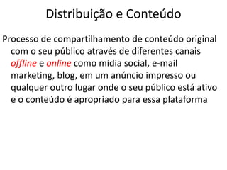 Distribuição e Conteúdo
Processo de compartilhamento de conteúdo original
com o seu público através de diferentes canais
offline e online como mídia social, e-mail
marketing, blog, em um anúncio impresso ou
qualquer outro lugar onde o seu público está ativo
e o conteúdo é apropriado para essa plataforma
 
