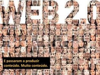 E passaram a produzir conteúdo. Muito conteúdo.