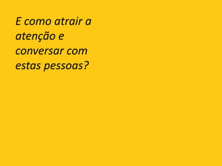 E como atrair a atenção e conversar com estas pessoas?
