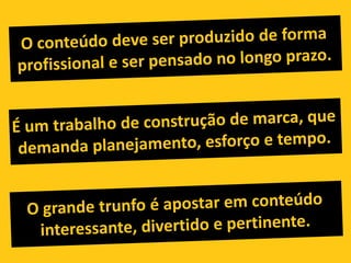 O conteúdo deve ser produzido de forma profissional e ser pensado no longo prazo.É um trabalho de construção de marca, que demanda planejamento, esforço e tempo.O grande trunfo é apostar em conteúdo interessante, divertido e pertinente.
