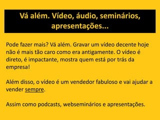 Na web, o custo é menor e existem ‘n’ possibilidades, a começar pelos blogs.Pesquisas mostram que 75% das pessoas pesquisam na internet antes de fazer qualquer compraA empresa que não se preocupa em manter um site atualizado e com bom conteúdo sai perdendo.O conteúdo pode ser tão ou mais importante quanto o design do site, pois dará informações mais detalhadas sobre o produto/serviço.