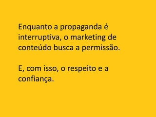 Enquanto a propaganda é interruptiva, o marketing de conteúdo busca a permissão.E, com isso, o respeito e a confiança.