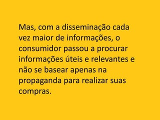 Mas, com a disseminação cada vez maior de informações, o consumidor passou a procurar informações úteis e relevantes e não se basear apenas na propaganda para realizar suas compras.