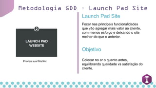 Metodologia GDD – Launch Pad Site
Priorize sua Wishlist
Launch Pad Site
Colocar no ar o quanto antes,
equilibrando qualidade vs satisfação do
cliente.
Objetivo
Focar nas principais funcionalidades
que vão agregar mais valor ao cliente,
com menos esforço e deixando o site
melhor do que o anterior.
 