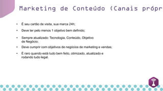 Marketing de Conteúdo (Canais própri
• Deve cumprir com objetivos de negócios de marketing e vendas;
• É seu cartão de visita, sua marca 24h;
• Deve ter pelo menos 1 objetivo bem definido;
• Sempre atualizado: Tecnologia, Conteúdo, Objetivo
de Negócio;
• É raro quando está tudo bem feito, otimizado, atualizado e
rodando tudo legal.
 