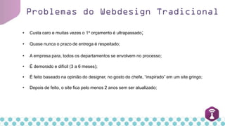 Problemas do Webdesign Tradicional
• Custa caro e muitas vezes o 1º orçamento é ultrapassado;
• Quase nunca o prazo de entrega é respeitado;
• A empresa para, todos os departamentos se envolvem no processo;
• É demorado e difícil (3 a 6 meses);
• É feito baseado na opinião do designer, no gosto do chefe, “inspirado” em um site gringo;
• Depois de feito, o site fica pelo menos 2 anos sem ser atualizado;
 
