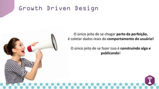Growth Driven Design
O único jeito de se chegar perto da perfeição,
é coletar dados reais do comportamento do usuário!
O único jeito de se fazer isso é construindo algo e
publicando!
 