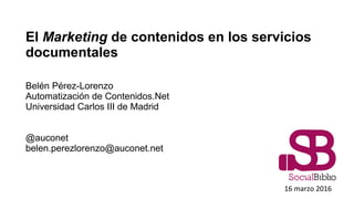El Marketing de contenidos en los servicios
documentales
Belén Pérez-Lorenzo
Automatización de Contenidos.Net
Universidad Carlos III de Madrid
@auconet
belen.perezlorenzo@auconet.net
16 marzo 2016
 