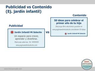 Publicidad vs Contenido
(Ej. jardín infantil)
Contenido
50 ideas para celebrar el
primer año de tu hijo

Publicidad
Jardín Infantil Mi Solecito

Un espacio para crecer,
aprender y divertirse.
Matrículas abiertas. Tel. 9999999
www.paginawebmisolecito.com

www.bienpensado.com	
  

vs

Descarga libro electrónico gratuito en
www.paginawebmisolecito.com/ebook-50-ideas
Jardín Infantil Mi Solecito

 