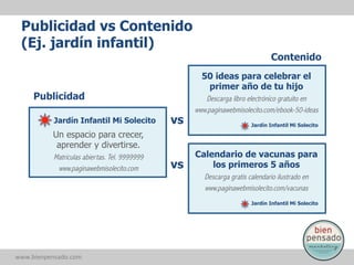 Publicidad vs Contenido
(Ej. jardín infantil)
Contenido
50 ideas para celebrar el
primer año de tu hijo

Publicidad
Jardín Infantil Mi Solecito

vs

Un espacio para crecer,
aprender y divertirse.
Matrículas abiertas. Tel. 9999999
www.paginawebmisolecito.com

vs

Descarga libro electrónico gratuito en
www.paginawebmisolecito.com/ebook-50-ideas
Jardín Infantil Mi Solecito

Calendario de vacunas para
los primeros 5 años
Descarga gratis calendario ilustrado en
www.paginawebmisolecito.com/vacunas
Jardín Infantil Mi Solecito

www.bienpensado.com	
  

 