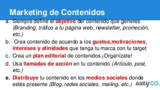 Marketing de Contenidos
a. Siempre define el objetivo del contenido que generes
(Branding, tráfico a tu página web, newsletter, promoción,
etc.)
b. Crea contenido de acuerdo a los gustos,motivaciones,
intereses y afinidades que tenga tu marca con tu target
c. Crea un plan editorial de contenidos ¡Organízate!
d. Usa llamadas de acción en tu contenido (Artículo, post,
etc.)
e. Distribuye tu contenido en los medios sociales donde
estés presente (Blog, redes sociales, mailing, etc.)
 