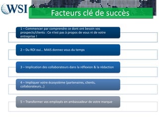Facteurs clé de succès
1 – Commencer par comprendre ce dont ont besoin vos
prospects/clients : Ce n’est pas à propos de vous ni de votre
entreprise !
2 – Du ROI oui… MAIS donnez vous du temps
3 – Implication des collaborateurs dans la réflexion & la rédaction
4 – Impliquer votre écosystème (partenaires, clients,
collaborateurs…)
5 – Transformer vos employés en ambassadeur de votre marque
 