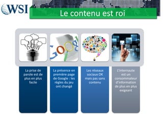 Le contenu est roi
La prise de
parole est de
plus en plus
facile
La présence en
première page
de Google : les
règles du jeu
ont changé
Les réseaux
sociaux OK
mais pas sans
contenu
L’internaute
est un
consommateur
d’information
de plus en plus
exigeant
 