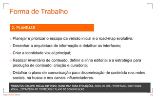 Forma de Trabalho

          2. PLANEJAR

      o   Planejar e priorizar o escopo da versão inicial e o road-map evolutivo;
      o   Desenhar a arquitetura de informação e detalhar as interfaces;
      o   Criar a identidade visual principal;
      o   Realizar inventário de conteúdo, definir a linha editorial e a estratégia para
          produção de conteúdo: criação e curadoria;
      o   Detalhar o plano de comunicação para disseminação de conteúdo nas redes
          sociais, na busca e nos canais influenciadores.
        PRODUTOS: ESCOPO INICIAL DEFINIDO, ROAD-MAP PARA EVOLUÇÕES, MAPA DO SITE, WIREFRAME, IDENTIDADE
        VISUAL, ESTRATÉGIA DE CONTEÚDO E PLANO DE COMUNICAÇÃO
www.avantare.com.br                                                                                       15
 