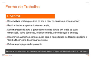 Forma de Trabalho

          3. EXECUTAR

      o   Desenvolver um blog ou área no site e criar os canais em redes sociais;
      o   Realizar testes e aprovar todos os canais;
      o   Definir processos para o gerenciamento dos canais em todas as suas
          dimensões, como conteúdo, relacionamento, administração e análise;
      o   Realizar um workshop com a equipe para o aprendizado de técnicas de SEO e
          “link building” para disseminar conteúdo;
      o   Definir a estratégia de lançamento.


        PRODUTOS: SITE E REDES SOCIAIS COMPLETAS, PROCESSOS DEFINIDOS, EQUIPE TREINADA E ESTRATÉGIA DE LANÇAMENTO

www.avantare.com.br                                                                                             16
 