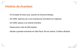 História da Avantare

  ○ Foi fundada há treze anos, quando se chamava Multiply;

  ○ Em 2000, associou-se a uma empresa de consultoria em negócios;

  ○ Em 2005, passou a se chamar Avantare;

  ○ Desenvolveu mais de 200 projetos;

  ○ Atende a grandes empresas em São Paulo, Rio de Janeiro, Curitiba e Brasília.




                                                                             www.avantare.com.br
 