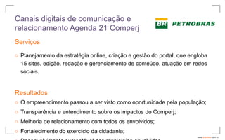 Canais digitais de comunicação e
relacionamento Agenda 21 Comperj
Serviços

○ Planejamento da estratégia online, criação e gestão do portal, que engloba
  15 sites, edição, redação e gerenciamento de conteúdo, atuação em redes
  sociais.


Resultados
○ O empreendimento passou a ser visto como oportunidade pela população;
○ Transparência e entendimento sobre os impactos do Comperj;
○ Melhoria de relacionamento com todos os envolvidos;
○ Fortalecimento do exercício da cidadania;
                                                                        www.avantare.com.br
 