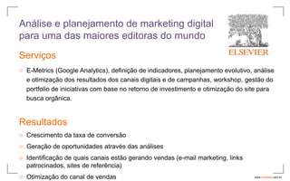 Análise e planejamento de marketing digital
para uma das maiores editoras do mundo
Serviços
○ E-Metrics (Google Analytics), definição de indicadores, planejamento evolutivo, análise
  e otimização dos resultados dos canais digitais e de campanhas, workshop, gestão do
  portfolio de iniciativas com base no retorno de investimento e otimização do site para
  busca orgânica.


Resultados
○ Crescimento da taxa de conversão
○ Geração de oportunidades através das análises
○ Identificação de quais canais estão gerando vendas (e-mail marketing, links
  patrocinados, sites de referência)
○ Otimização do canal de vendas                                                   www.avantare.com.br
 