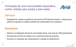 Formação de uma comunidade corporativa
online voltada para saúde e bem-estar

Serviços
○ Planejamento, criação e gestão da rede social “Amil Praticando Saúde”, voltada para a
  prática de esportes e nutrição saudável dos colaboradores da companhia.



Resultados
○ Melhoria na integração através da comunidade online, com mais de 1000 participantes;
○ Alinhamento da força de trabalho com o posicionamento da empresa;
○ Aumento na motivação dos colaboradores e redução do absenteísmo.



                                                                                www.avantare.com.br
 