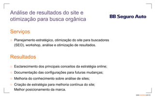 Análise de resultados do site e
otimização para busca orgânica

Serviços
○ Planejamento estratégico, otimização do site para buscadores
  (SEO), workshop, análise e otimização de resultados.


Resultados
○ Esclarecimento dos principais conceitos da estratégia online;
○ Documentação das configurações para futuras mudanças;
○ Melhoria do conhecimento sobre análise de sites;
○ Criação de estratégia para melhoria contínua do site;
  Melhor posicionamento da marca.
                                                                  www.avantare.com.br
 