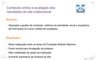 Conteúdo online e avaliação dos
resultados do site institucional

Serviços

o Operação e gestão de conteúdo, melhoria da identidade visual e arquitetura
  de informação do canal, análise de resultados.


Resultados

○ Maior integração entre as áreas da Fundação Roberto Marinho;
○ Ponto central para divulgação de projetos;
○ Mais visibilidade às ações da instituição;
○ Aumento expressivo de acessos ao site.
                                                                       www.avantare.com.br
 